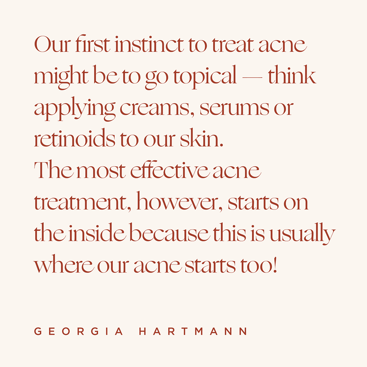 Quote: Our first instinct to treat acne might be to go topical - think applying creams, serums or retinoids to our skin. The most effective acne treatment, however, starts on the inside because this is usually where our acne starts too! -Georgia Hartmann